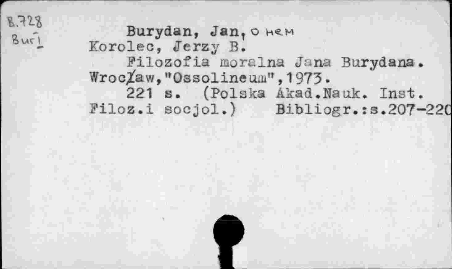 ﻿Burydan, JanT o hcm
Korolec, Jerzy B.
Filozofia moralna Jana Burydana.
Wroc/aw, ’’Ossolinemu”, 1973 •
221 s. (Polska Akad.Nauk. Inst.
Piloz.i socjol.) Bibliogr.:s.207-22C